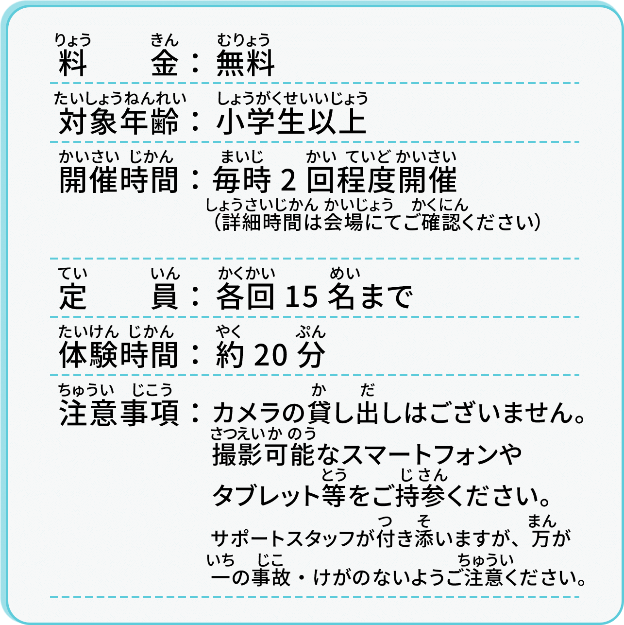 料金：無料／対象年齢：小学生以上／開催時間：毎時2回程度開催（詳細時間は会場にてご確認ください）／定員：各回15名まで／体験時間：約20分／注意事項：カメラの貸し出しはございません。撮影可能なスマートフォンやタブレット等をご持参ください。サポートスタッフが付き添いますが、万が一の事故・怪我のないようご注意ください。