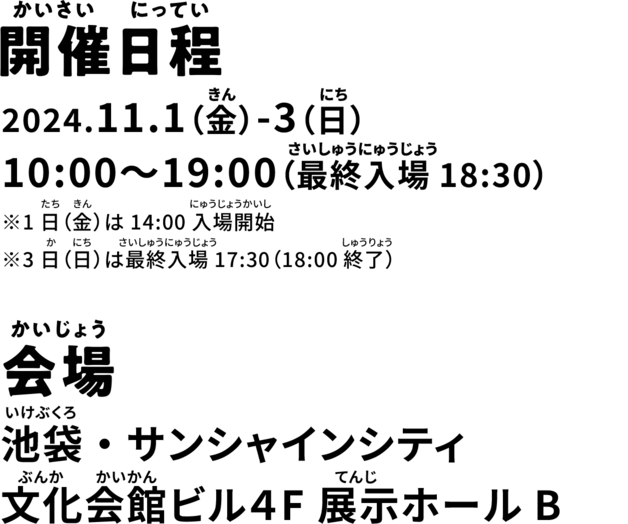 開催日程 2024.11.1(金)-3(日)10:00~19:00(最終入場18:30) ※1日（金）は14:00入場開始※3日（日）は最終入場17:30（18:00終了） 会場 池袋・サンシャインシティ 文化会館ビル4F 展示ホールB